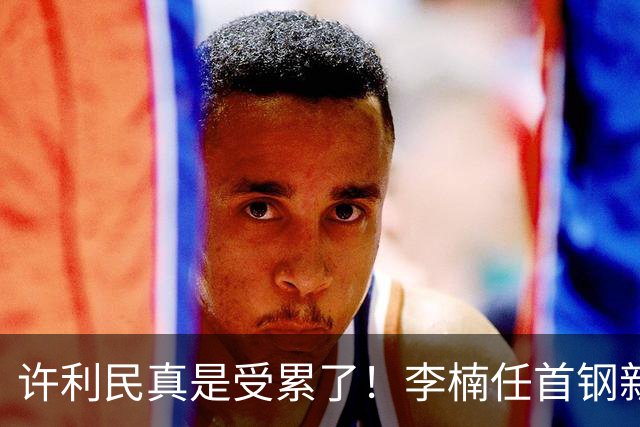 许利民真是受累了！李楠任首钢新主帅，赵睿态度亮了，这次争冠真难了